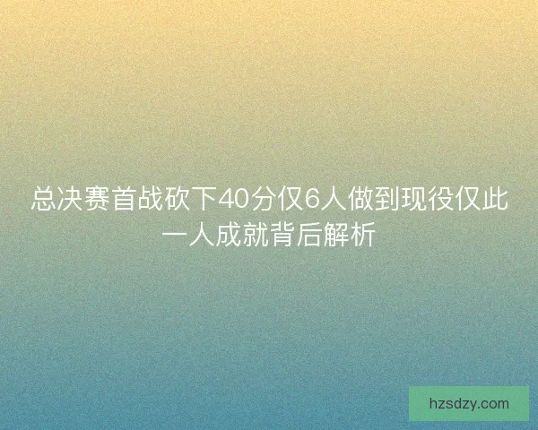 总决赛首战砍下40分仅6人做到现役仅此一人成就背后解析
