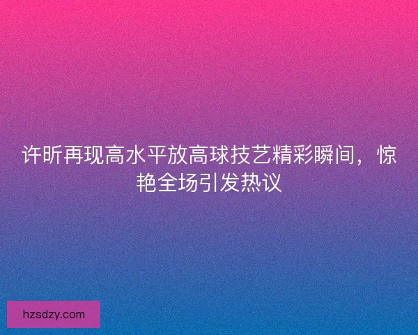 许昕再现高水平放高球技艺精彩瞬间，惊艳全场引发热议