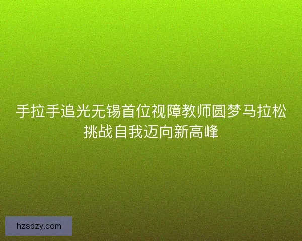 手拉手追光无锡首位视障教师圆梦马拉松挑战自我迈向新高峰