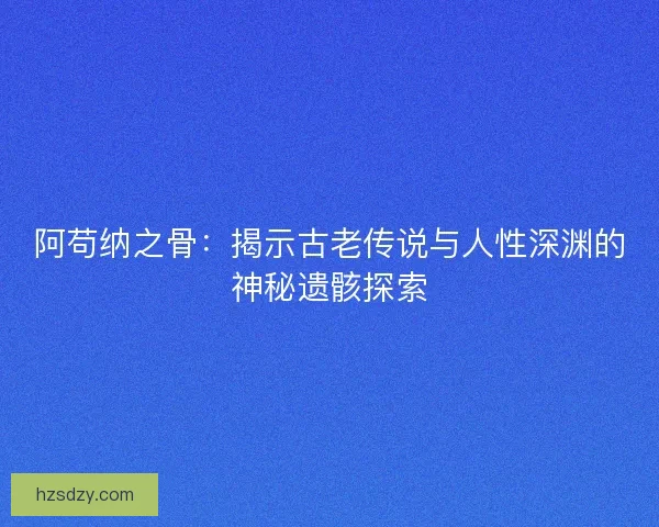 阿苟纳之骨：揭示古老传说与人性深渊的神秘遗骸探索