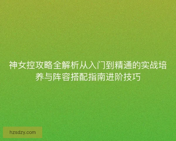 神女控攻略全解析从入门到精通的实战培养与阵容搭配指南进阶技巧 神女控攻略全解析从入门到精通的实战培养与阵容搭配指南进阶技巧