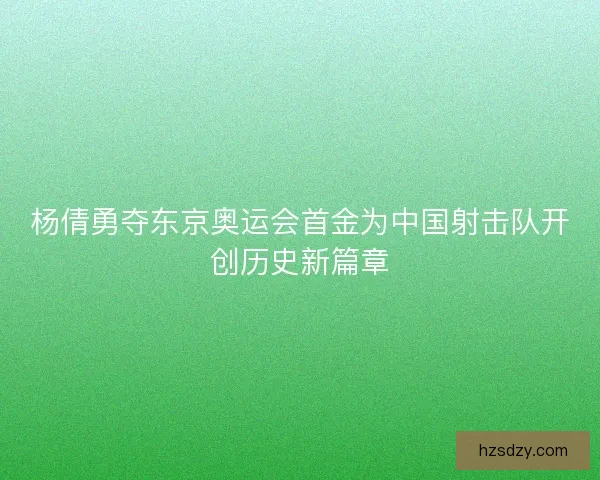 杨倩勇夺东京奥运会首金为中国射击队开创历史新篇章
