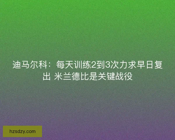 迪马尔科：每天训练2到3次力求早日复出 米兰德比是关键战役