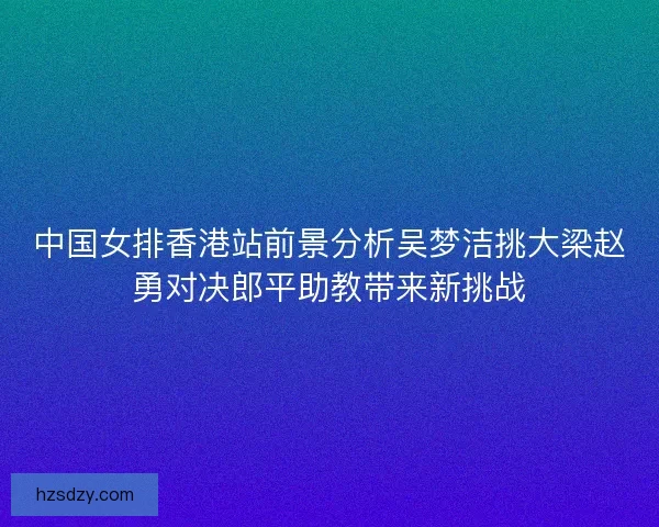 中国女排香港站前景分析吴梦洁挑大梁赵勇对决郎平助教带来新挑战