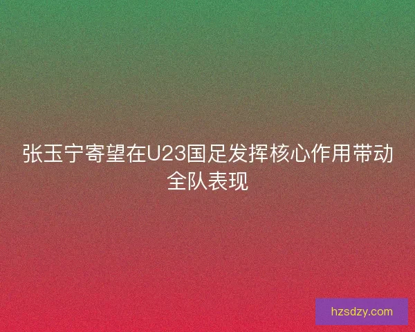 张玉宁寄望在U23国足发挥核心作用带动全队表现