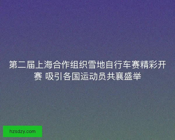 第二届上海合作组织雪地自行车赛精彩开赛 吸引各国运动员共襄盛举