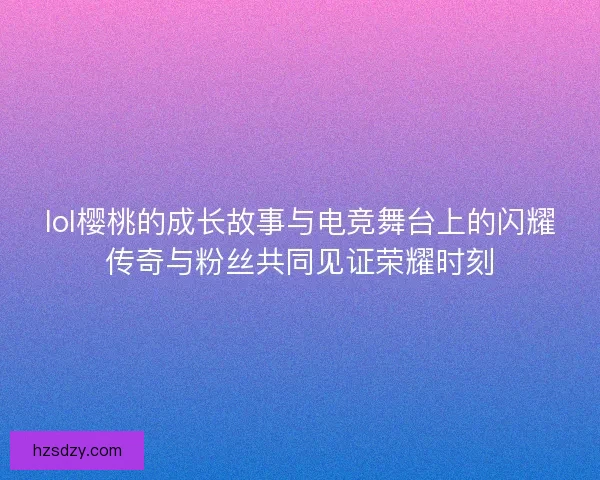 lol樱桃的成长故事与电竞舞台上的闪耀传奇与粉丝共同见证荣耀时刻
