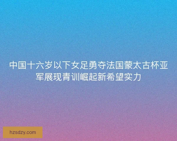 中国十六岁以下女足勇夺法国蒙太古杯亚军展现青训崛起新希望实力