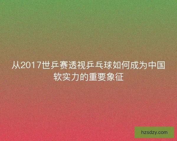 从2017世乒赛透视乒乓球如何成为中国软实力的重要象征