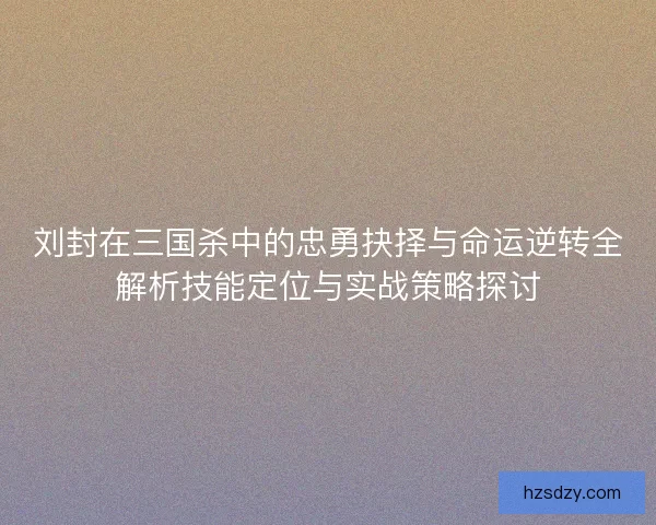 刘封在三国杀中的忠勇抉择与命运逆转全解析技能定位与实战策略探讨