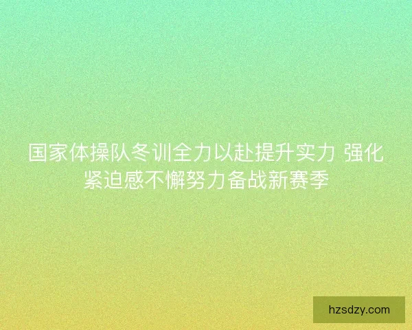 国家体操队冬训全力以赴提升实力 强化紧迫感不懈努力备战新赛季