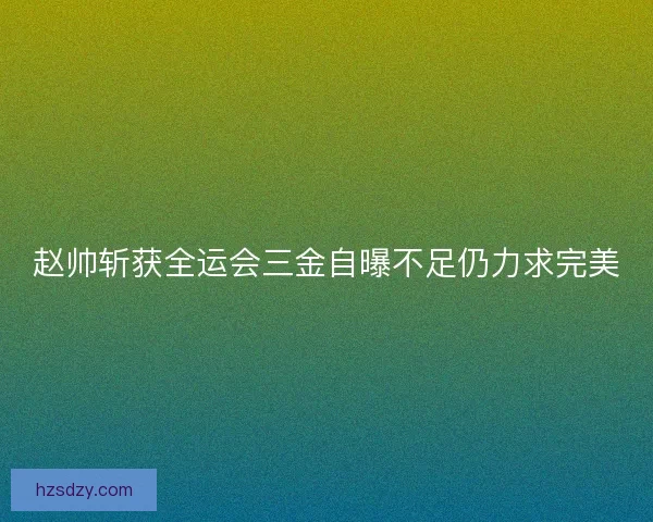 赵帅斩获全运会三金自曝不足仍力求完美 赵帅斩获全运会三金自曝不足仍力求完美