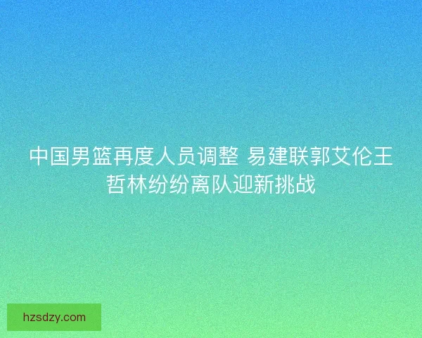 中国男篮再度人员调整 易建联郭艾伦王哲林纷纷离队迎新挑战